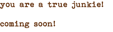 you are a true junkie! coming soon!